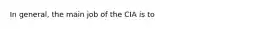 In general, the main job of the CIA is to