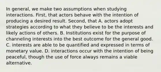 In general, we make two assumptions when studying interactions. First, that actors behave with the intention of producing a desired result. Second, that A. actors adopt strategies according to what they believe to be the interests and likely actions of others. B. Institutions exist for the purpose of channeling interests into the best outcome for the general good. C. interests are able to be quantified and expressed in terms of monetary value. D. interactions occur with the intention of being peaceful, though the use of force always remains a viable alternative.