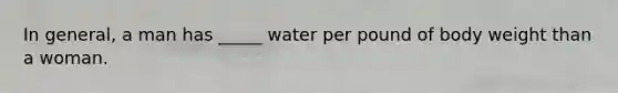 In general, a man has _____ water per pound of body weight than a woman.