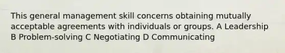 This general management skill concerns obtaining mutually acceptable agreements with individuals or groups. A Leadership B Problem-solving C Negotiating D Communicating