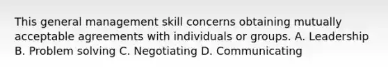 This general management skill concerns obtaining mutually acceptable agreements with individuals or groups. A. Leadership B. Problem solving C. Negotiating D. Communicating