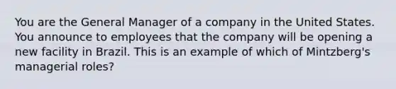 You are the General Manager of a company in the United States. You announce to employees that the company will be opening a new facility in Brazil. This is an example of which of Mintzberg's managerial roles?