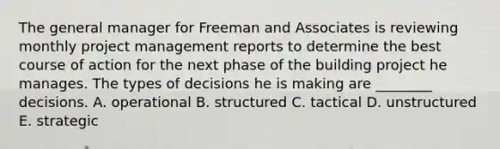 The general manager for Freeman and Associates is reviewing monthly project management reports to determine the best course of action for the next phase of the building project he manages. The types of decisions he is making are​ ________ decisions. A. operational B. structured C. tactical D. unstructured E. strategic