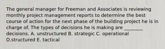 The general manager for Freeman and Associates is reviewing monthly project management reports to determine the best course of action for the next phase of the building project he is in charge of. The types of decisions he is making are​ ________ decisions. A. unstructured B. strategic C. operational D.structured E. tactical