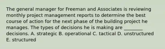 The general manager for Freeman and Associates is reviewing monthly project management reports to determine the best course of action for the next phase of the building project he manages. The types of decisions he is making are​ ________ decisions. A. strategic B. operational C. tactical D. unstructured E. structured