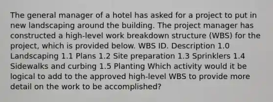 The general manager of a hotel has asked for a project to put in new landscaping around the building. The project manager has constructed a high-level work breakdown structure (WBS) for the project, which is provided below. WBS ID. Description 1.0 Landscaping 1.1 Plans 1.2 Site preparation 1.3 Sprinklers 1.4 Sidewalks and curbing 1.5 Planting Which activity would it be logical to add to the approved high-level WBS to provide more detail on the work to be accomplished?