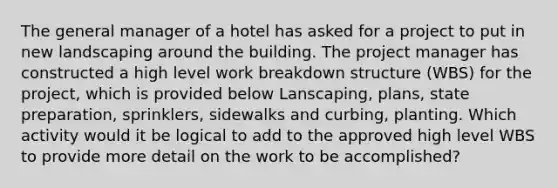 The general manager of a hotel has asked for a project to put in new landscaping around the building. The project manager has constructed a high level work breakdown structure (WBS) for the project, which is provided below Lanscaping, plans, state preparation, sprinklers, sidewalks and curbing, planting. Which activity would it be logical to add to the approved high level WBS to provide more detail on the work to be accomplished?