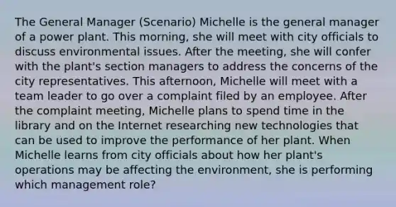 The General Manager (Scenario) Michelle is the general manager of a power plant. This morning, she will meet with city officials to discuss environmental issues. After the meeting, she will confer with the plant's section managers to address the concerns of the city representatives. This afternoon, Michelle will meet with a team leader to go over a complaint filed by an employee. After the complaint meeting, Michelle plans to spend time in the library and on the Internet researching new technologies that can be used to improve the performance of her plant. When Michelle learns from city officials about how her plant's operations may be affecting the environment, she is performing which management role?