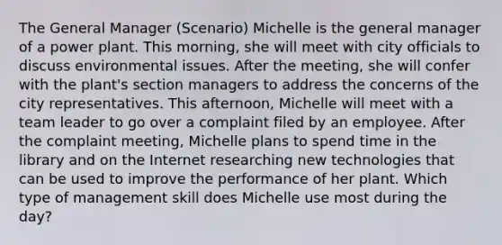 The General Manager (Scenario) Michelle is the general manager of a power plant. This morning, she will meet with city officials to discuss environmental issues. After the meeting, she will confer with the plant's section managers to address the concerns of the city representatives. This afternoon, Michelle will meet with a team leader to go over a complaint filed by an employee. After the complaint meeting, Michelle plans to spend time in the library and on the Internet researching new technologies that can be used to improve the performance of her plant. Which type of management skill does Michelle use most during the day?