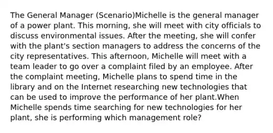 The General Manager (Scenario)Michelle is the general manager of a power plant. This morning, she will meet with city officials to discuss environmental issues. After the meeting, she will confer with the plant's section managers to address the concerns of the city representatives. This afternoon, Michelle will meet with a team leader to go over a complaint filed by an employee. After the complaint meeting, Michelle plans to spend time in the library and on the Internet researching new technologies that can be used to improve the performance of her plant.When Michelle spends time searching for new technologies for her plant, she is performing which management role?