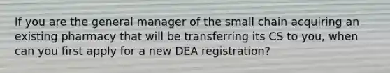 If you are the general manager of the small chain acquiring an existing pharmacy that will be transferring its CS to you, when can you first apply for a new DEA registration?