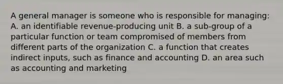 A general manager is someone who is responsible for managing: A. an identifiable revenue-producing unit B. a sub-group of a particular function or team compromised of members from different parts of the organization C. a function that creates indirect inputs, such as finance and accounting D. an area such as accounting and marketing