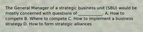 The General Manager of a strategic business unit (SBU) would be mostly concerned with questions of ____________. A. How to compete B. Where to compete C. How to implement a business strategy D. How to form strategic alliances