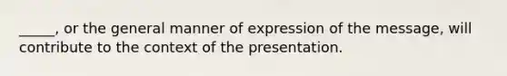 _____, or the general manner of expression of the message, will contribute to the context of the presentation.