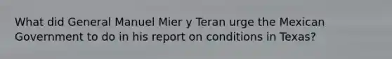 What did General Manuel Mier y Teran urge the Mexican Government to do in his report on conditions in Texas?