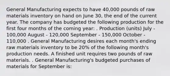 General Manufacturing expects to have 40,000 pounds of raw materials inventory on hand on June 30, the end of the current year. The company has budgeted the following production for the first four months of the coming year: . Production (units) July - 100,000 August - 120,000 September - 150,000 October - 110,000 . General Manufacturing desires each month's ending raw materials inventory to be 20% of the following month's production needs. A finished unit requires two pounds of raw materials. . General Manufacturing's budgeted purchases of materials for September is: