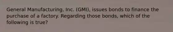 General Manufacturing, Inc. (GMI), issues bonds to finance the purchase of a factory. Regarding those bonds, which of the following is true?