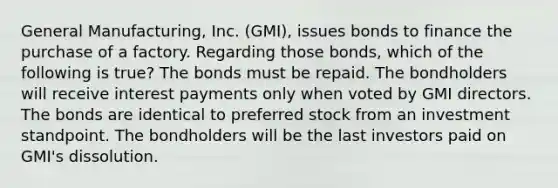 General Manufacturing, Inc. (GMI), issues bonds to finance the purchase of a factory. Regarding those bonds, which of the following is true? The bonds must be repaid. The bondholders will receive interest payments only when voted by GMI directors. The bonds are identical to preferred stock from an investment standpoint. The bondholders will be the last investors paid on GMI's dissolution.