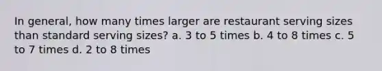 In general, how many times larger are restaurant serving sizes than standard serving sizes? a. 3 to 5 times b. 4 to 8 times c. 5 to 7 times d. 2 to 8 times