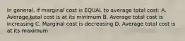 In general, if marginal cost is EQUAL to average total cost: A. Average total cost is at its minimum B. Average total cost is increasing C. Marginal cost is decreasing D. Average total cost is at its maximum