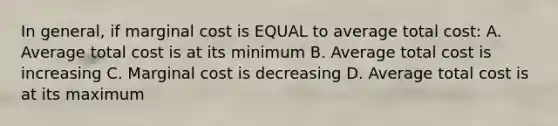 In general, if marginal cost is EQUAL to average total cost: A. Average total cost is at its minimum B. Average total cost is increasing C. Marginal cost is decreasing D. Average total cost is at its maximum