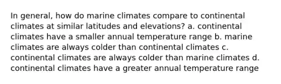 In general, how do marine climates compare to continental climates at similar latitudes and elevations? a. continental climates have a smaller annual temperature range b. marine climates are always colder than continental climates c. continental climates are always colder than marine climates d. continental climates have a greater annual temperature range