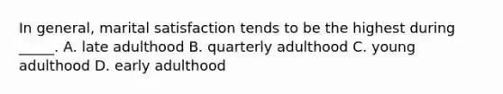 In general, marital satisfaction tends to be the highest during _____. A. late adulthood B. quarterly adulthood C. young adulthood D. early adulthood