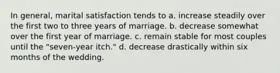 In general, marital satisfaction tends to a. increase steadily over the first two to three years of marriage. b. decrease somewhat over the first year of marriage. c. remain stable for most couples until the "seven-year itch." d. decrease drastically within six months of the wedding.