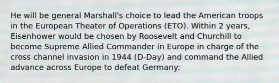 He will be general Marshall's choice to lead the American troops in the European Theater of Operations (ETO). Within 2 years, Eisenhower would be chosen by Roosevelt and Churchill to become Supreme Allied Commander in Europe in charge of the cross channel invasion in 1944 (D-Day) and command the Allied advance across Europe to defeat Germany: