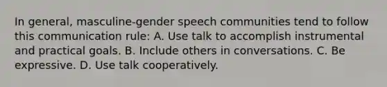 In general, masculine-gender speech communities tend to follow this communication rule: A. Use talk to accomplish instrumental and practical goals. B. Include others in conversations. C. Be expressive. D. Use talk cooperatively.