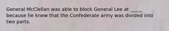 General McClellan was able to block General Lee at _____ because he knew that the Confederate army was divided into two parts.