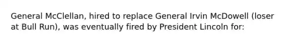 General McClellan, hired to replace General Irvin McDowell (loser at Bull Run), was eventually fired by President Lincoln for: