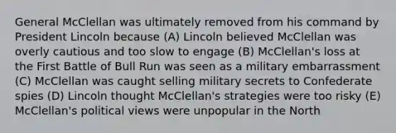 General McClellan was ultimately removed from his command by President Lincoln because (A) Lincoln believed McClellan was overly cautious and too slow to engage (B) McClellan's loss at the First Battle of Bull Run was seen as a military embarrassment (C) McClellan was caught selling military secrets to Confederate spies (D) Lincoln thought McClellan's strategies were too risky (E) McClellan's political views were unpopular in the North