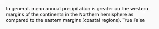 In general, mean annual precipitation is greater on the western margins of the continents in the Northern hemisphere as compared to the eastern margins (coastal regions). True False