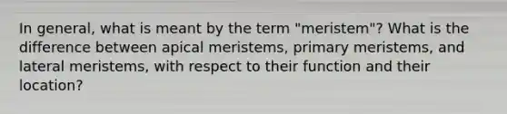 In general, what is meant by the term "meristem"? What is the difference between apical meristems, primary meristems, and lateral meristems, with respect to their function and their location?