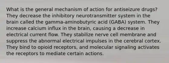 What is the general mechanism of action for antiseizure drugs? They decrease the inhibitory neurotransmitter system in <a href='https://www.questionai.com/knowledge/kLMtJeqKp6-the-brain' class='anchor-knowledge'>the brain</a> called the gamma-aminobutyric acid (GABA) system. They increase calcium influx in the brain, causing a decrease in electrical current flow. They stabilize nerve cell membrane and suppress the abnormal electrical impulses in the cerebral cortex. They bind to opioid receptors, and molecular signaling activates the receptors to mediate certain actions.