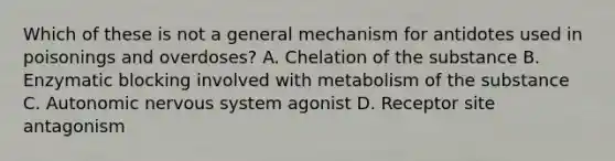 Which of these is not a general mechanism for antidotes used in poisonings and​ overdoses? A. Chelation of the substance B. Enzymatic blocking involved with metabolism of the substance C. Autonomic nervous system agonist D. Receptor site antagonism