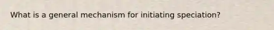 What is a general mechanism for initiating speciation?