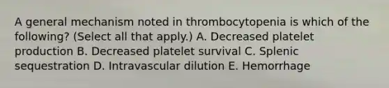 A general mechanism noted in thrombocytopenia is which of the following? (Select all that apply.) A. Decreased platelet production B. Decreased platelet survival C. Splenic sequestration D. Intravascular dilution E. Hemorrhage