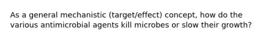 As a general mechanistic (target/effect) concept, how do the various antimicrobial agents kill microbes or slow their growth?