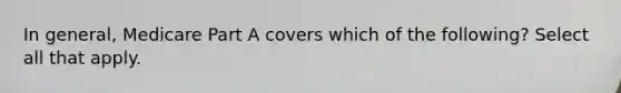 In general, Medicare Part A covers which of the following? Select all that apply.