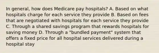 In general, how does Medicare pay hospitals? A. Based on what hospitals charge for each service they provide B. Based on fees that are negotiated with hospitals for each service they provide C. Through a shared savings program that rewards hospitals for saving money D. Through a "bundled payment" system that offers a fixed price for all hospital services delivered during a hospital stay