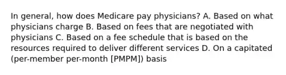 In general, how does Medicare pay physicians? A. Based on what physicians charge B. Based on fees that are negotiated with physicians C. Based on a fee schedule that is based on the resources required to deliver different services D. On a capitated (per-member per-month [PMPM]) basis