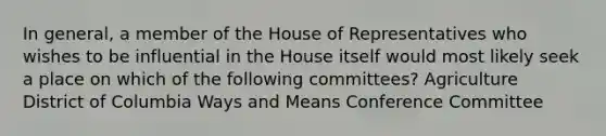 In general, a member of the House of Representatives who wishes to be influential in the House itself would most likely seek a place on which of the following committees? Agriculture District of Columbia Ways and Means Conference Committee