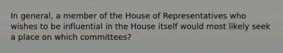 In general, a member of the House of Representatives who wishes to be influential in the House itself would most likely seek a place on which committees?