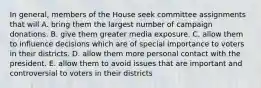 In general, members of the House seek committee assignments that will A. bring them the largest number of campaign donations. B. give them greater media exposure. C. allow them to influence decisions which are of special importance to voters in their districts. D. allow them more personal contact with the president. E. allow them to avoid issues that are important and controversial to voters in their districts