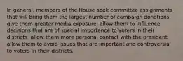 In general, members of the House seek committee assignments that will bring them the largest number of campaign donations. give them greater media exposure. allow them to influence decisions that are of special importance to voters in their districts. allow them more personal contact with the president. allow them to avoid issues that are important and controversial to voters in their districts.