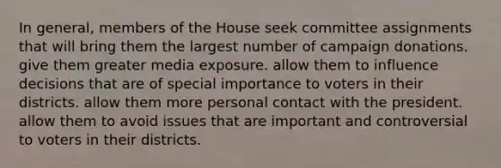 In general, members of the House seek committee assignments that will bring them the largest number of campaign donations. give them greater media exposure. allow them to influence decisions that are of special importance to voters in their districts. allow them more personal contact with the president. allow them to avoid issues that are important and controversial to voters in their districts.