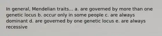 In general, Mendelian traits... a. are governed by <a href='https://www.questionai.com/knowledge/keWHlEPx42-more-than' class='anchor-knowledge'>more than</a> one genetic locus b. occur only in some people c. are always dominant d. are governed by one genetic locus e. are always recessive