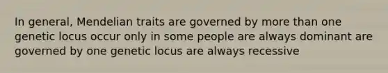 In general, Mendelian traits are governed by more than one genetic locus occur only in some people are always dominant are governed by one genetic locus are always recessive